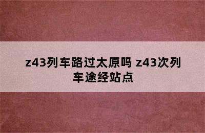 z43列车路过太原吗 z43次列车途经站点